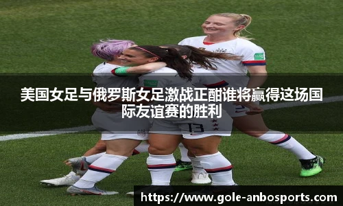 美国女足与俄罗斯女足激战正酣谁将赢得这场国际友谊赛的胜利